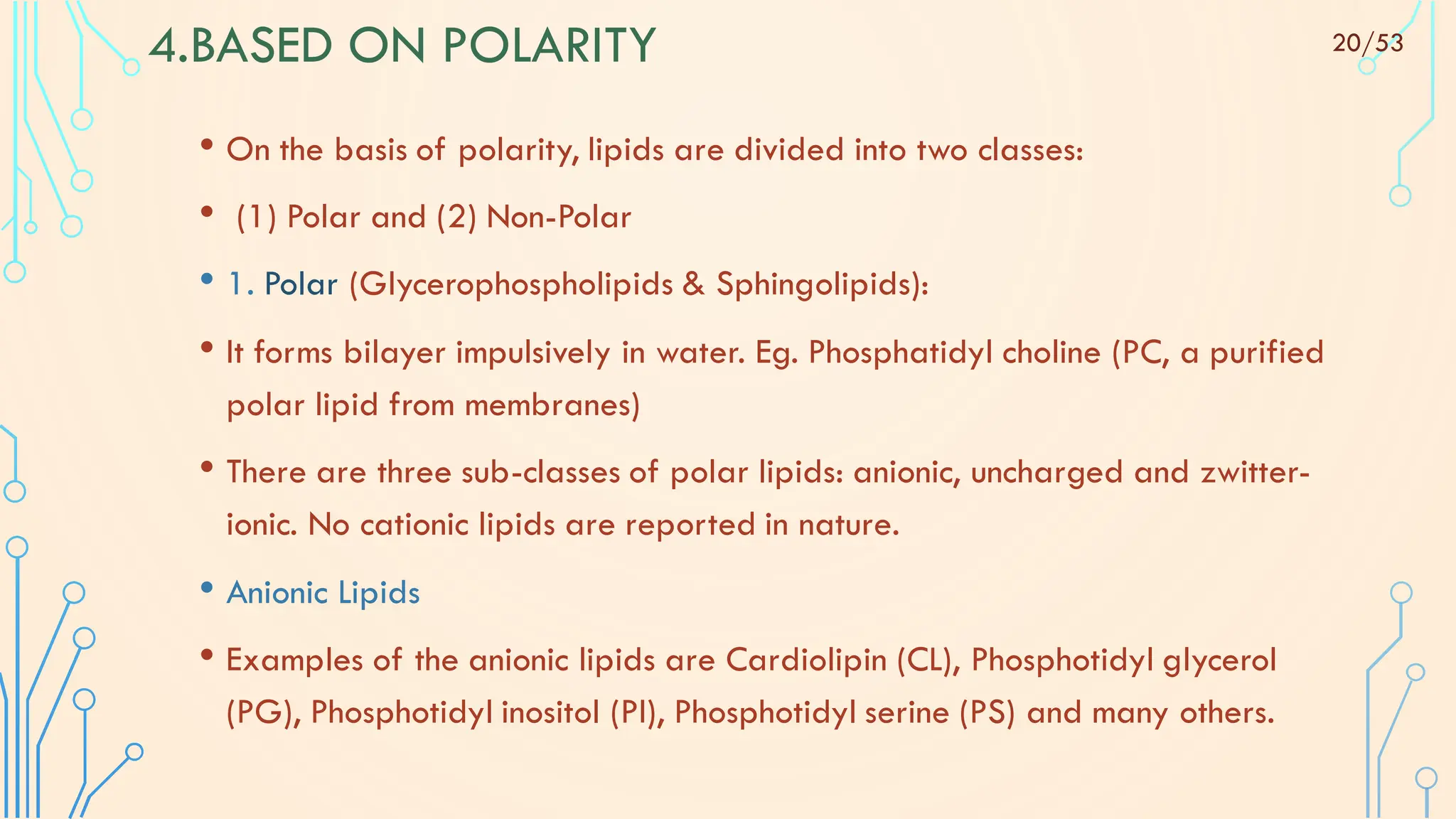 4.BASED ON POLARITY
• On the basis of polarity, lipids are divided into two classes:
• (1) Polar and (2) Non-Polar
• 1. Polar (Glycerophospholipids & Sphingolipids):
• It forms bilayer impulsively in water. Eg. Phosphatidyl choline (PC, a purified
polar lipid from membranes)
• There are three sub-classes of polar lipids: anionic, uncharged and zwitter-
ionic. No cationic lipids are reported in nature.
• Anionic Lipids
• Examples of the anionic lipids are Cardiolipin (CL), Phosphotidyl glycerol
(PG), Phosphotidyl inositol (PI), Phosphotidyl serine (PS) and many others.
20/53
 