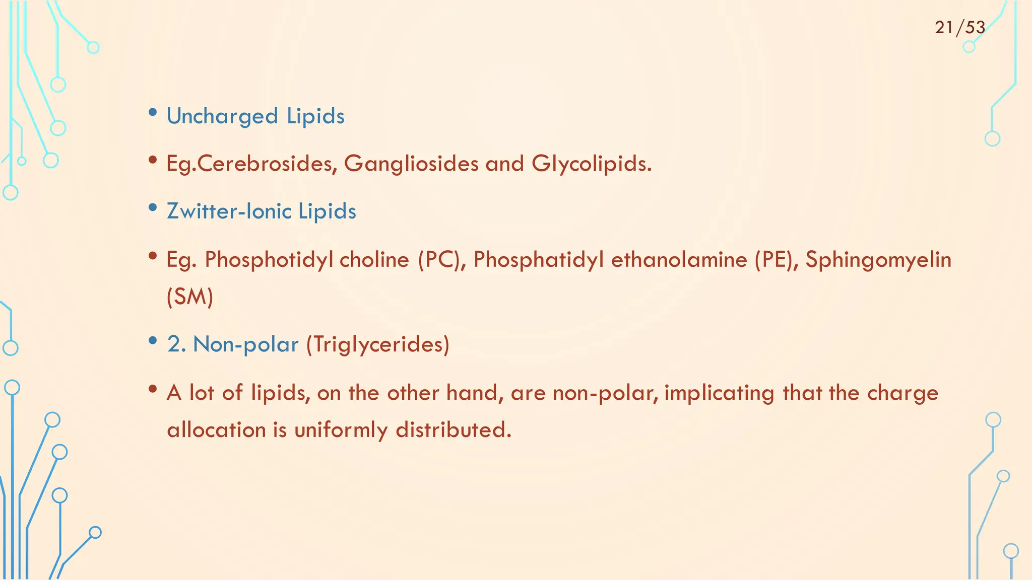 • Uncharged Lipids
• Eg.Cerebrosides, Gangliosides and Glycolipids.
• Zwitter-Ionic Lipids
• Eg. Phosphotidyl choline (PC), Phosphatidyl ethanolamine (PE), Sphingomyelin
(SM)
• 2. Non-polar (Triglycerides)
• A lot of lipids, on the other hand, are non-polar, implicating that the charge
allocation is uniformly distributed.
21/53
 