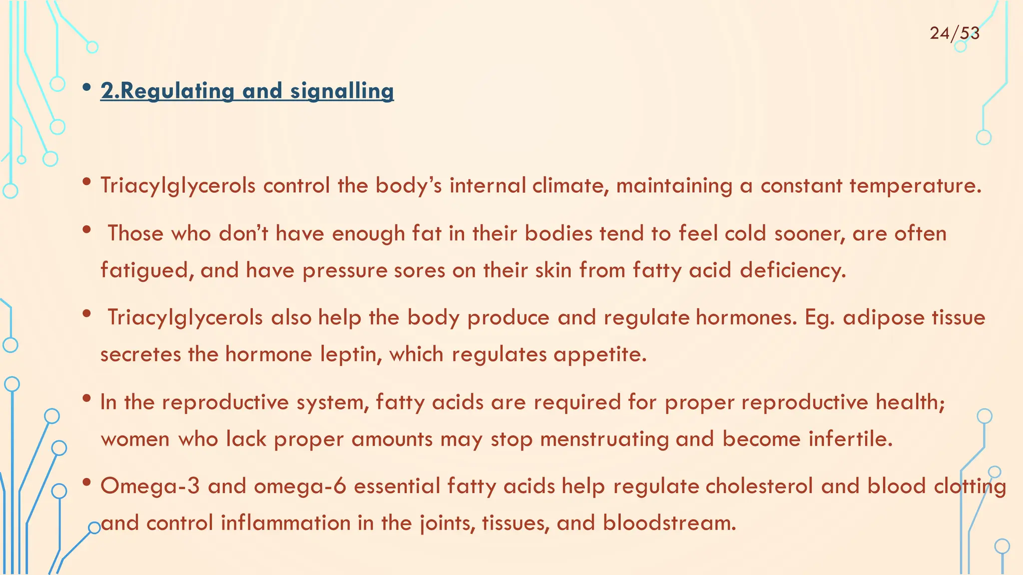 • 2.Regulating and signalling
• Triacylglycerols control the body’s internal climate, maintaining a constant temperature.
• Those who don’t have enough fat in their bodies tend to feel cold sooner, are often
fatigued, and have pressure sores on their skin from fatty acid deficiency.
• Triacylglycerols also help the body produce and regulate hormones. Eg. adipose tissue
secretes the hormone leptin, which regulates appetite.
• In the reproductive system, fatty acids are required for proper reproductive health;
women who lack proper amounts may stop menstruating and become infertile.
• Omega-3 and omega-6 essential fatty acids help regulate cholesterol and blood clotting
and control inflammation in the joints, tissues, and bloodstream.
24/53
 