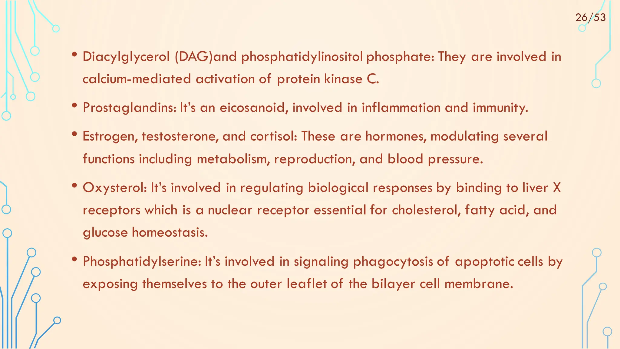 • Diacylglycerol (DAG)and phosphatidylinositol phosphate: They are involved in
calcium-mediated activation of protein kinase C.
• Prostaglandins: It’s an eicosanoid, involved in inflammation and immunity.
• Estrogen, testosterone, and cortisol: These are hormones, modulating several
functions including metabolism, reproduction, and blood pressure.
• Oxysterol: It’s involved in regulating biological responses by binding to liver X
receptors which is a nuclear receptor essential for cholesterol, fatty acid, and
glucose homeostasis.
• Phosphatidylserine: It’s involved in signaling phagocytosis of apoptotic cells by
exposing themselves to the outer leaflet of the bilayer cell membrane.
26/53
 