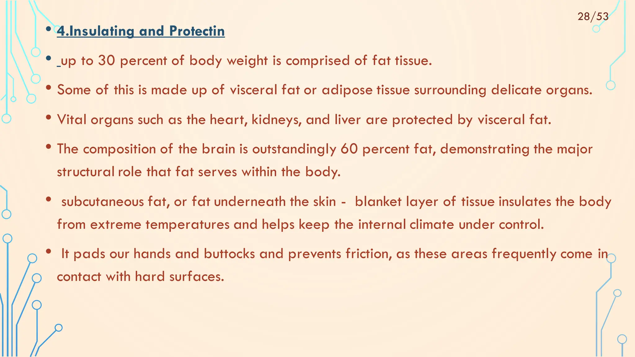 • 4.Insulating and Protectin
• up to 30 percent of body weight is comprised of fat tissue.
• Some of this is made up of visceral fat or adipose tissue surrounding delicate organs.
• Vital organs such as the heart, kidneys, and liver are protected by visceral fat.
• The composition of the brain is outstandingly 60 percent fat, demonstrating the major
structural role that fat serves within the body.
• subcutaneous fat, or fat underneath the skin - blanket layer of tissue insulates the body
from extreme temperatures and helps keep the internal climate under control.
• It pads our hands and buttocks and prevents friction, as these areas frequently come in
contact with hard surfaces.
28/53
 