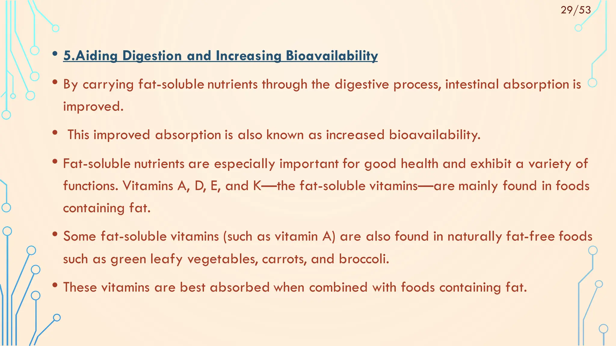 • 5.Aiding Digestion and Increasing Bioavailability
• By carrying fat-soluble nutrients through the digestive process, intestinal absorption is
improved.
• This improved absorption is also known as increased bioavailability.
• Fat-soluble nutrients are especially important for good health and exhibit a variety of
functions. Vitamins A, D, E, and K—the fat-soluble vitamins—are mainly found in foods
containing fat.
• Some fat-soluble vitamins (such as vitamin A) are also found in naturally fat-free foods
such as green leafy vegetables, carrots, and broccoli.
• These vitamins are best absorbed when combined with foods containing fat.
29/53
 