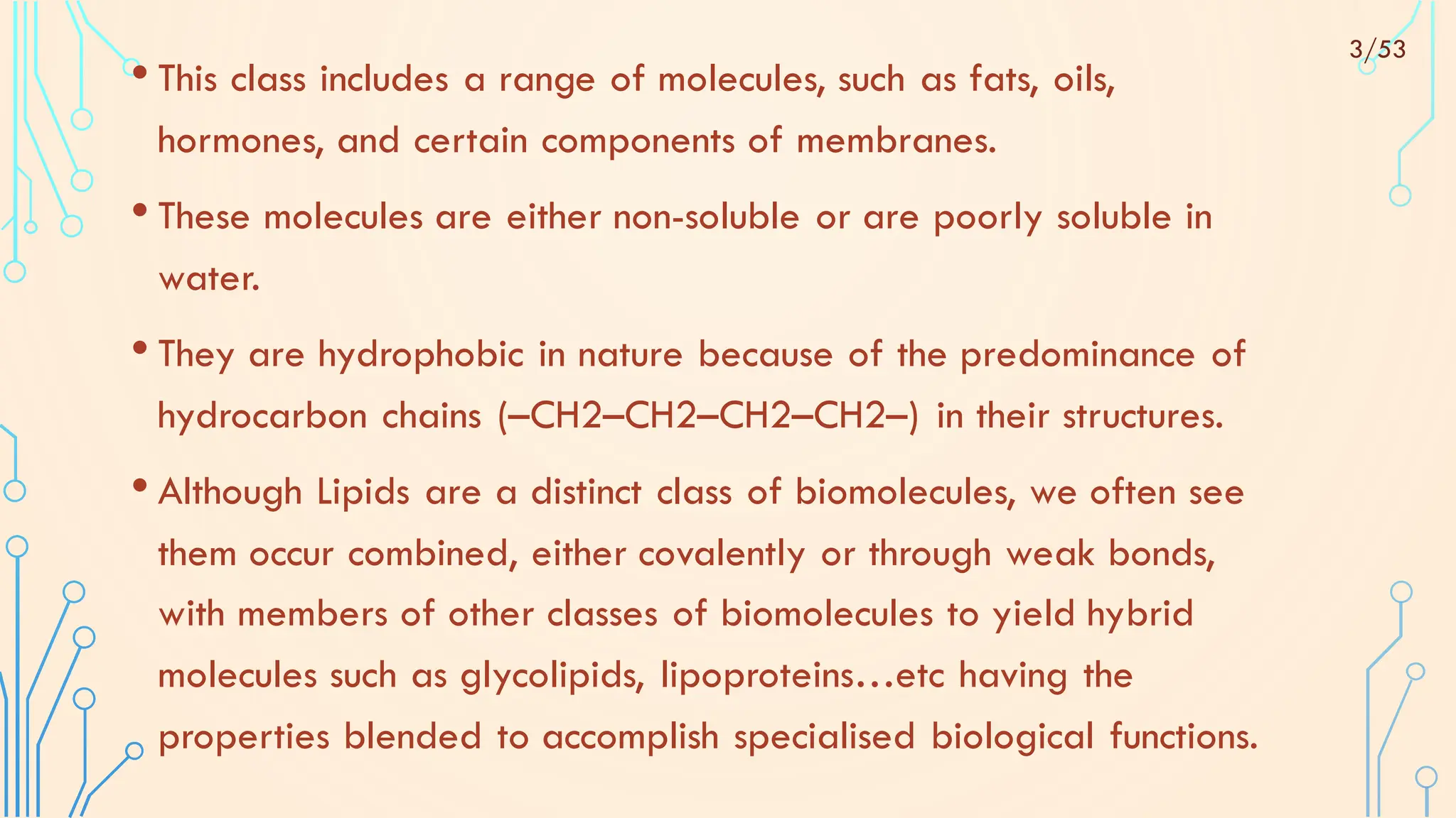 • This class includes a range of molecules, such as fats, oils,
hormones, and certain components of membranes.
• These molecules are either non-soluble or are poorly soluble in
water.
• They are hydrophobic in nature because of the predominance of
hydrocarbon chains (–CH2–CH2–CH2–CH2–) in their structures.
• Although Lipids are a distinct class of biomolecules, we often see
them occur combined, either covalently or through weak bonds,
with members of other classes of biomolecules to yield hybrid
molecules such as glycolipids, lipoproteins…etc having the
properties blended to accomplish specialised biological functions.
3/53
 