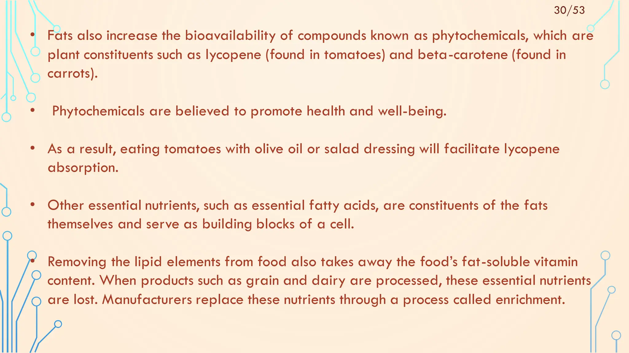 • Fats also increase the bioavailability of compounds known as phytochemicals, which are
plant constituents such as lycopene (found in tomatoes) and beta-carotene (found in
carrots).
• Phytochemicals are believed to promote health and well-being.
• As a result, eating tomatoes with olive oil or salad dressing will facilitate lycopene
absorption.
• Other essential nutrients, such as essential fatty acids, are constituents of the fats
themselves and serve as building blocks of a cell.
• Removing the lipid elements from food also takes away the food’s fat-soluble vitamin
content. When products such as grain and dairy are processed, these essential nutrients
are lost. Manufacturers replace these nutrients through a process called enrichment.
30/53
 