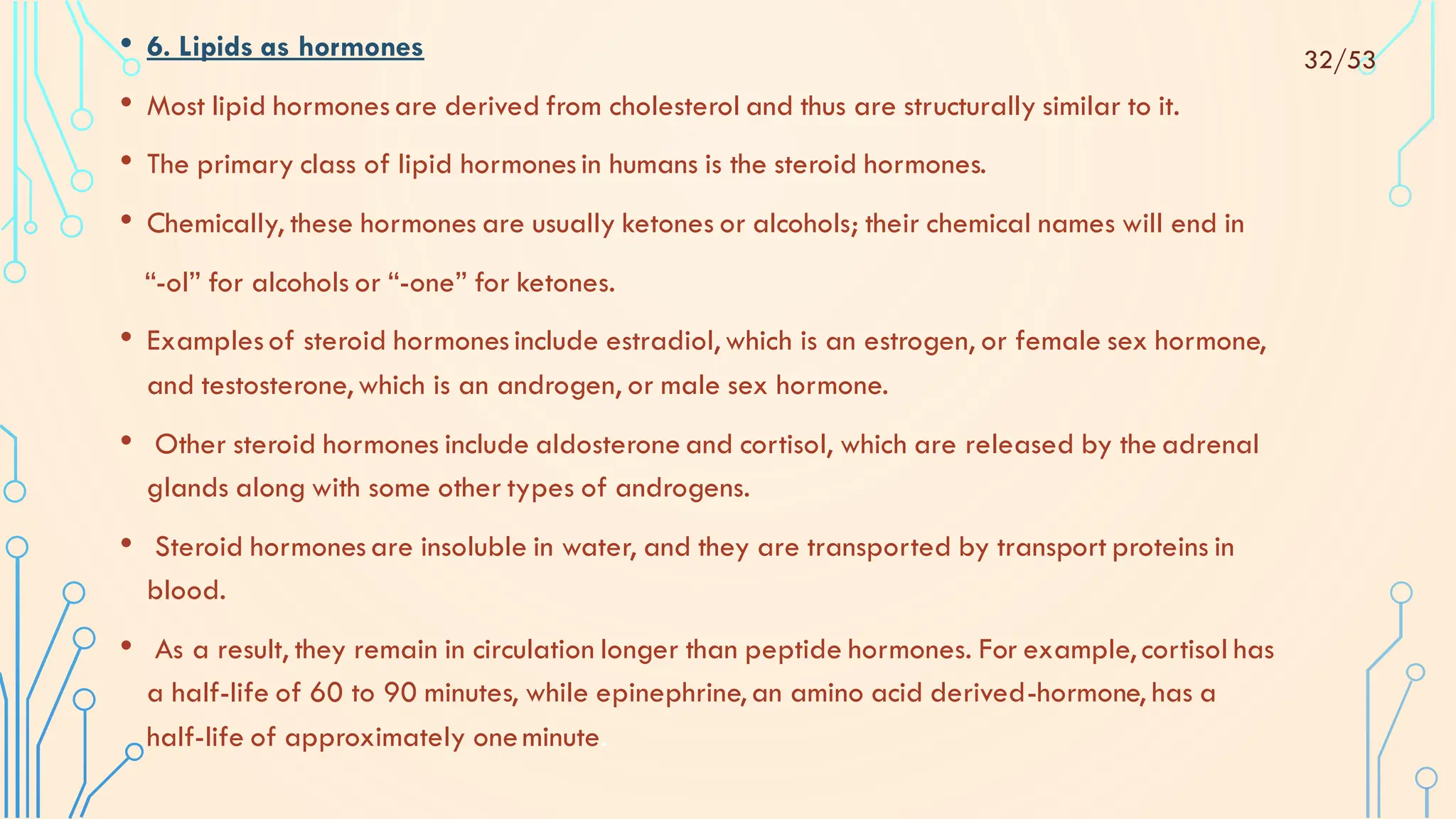 • 6. Lipids as hormones
• Most lipid hormonesare derived from cholesterol and thus are structurally similar to it.
• The primary class of lipid hormonesin humans is the steroid hormones.
• Chemically, these hormones are usually ketones or alcohols; their chemical names will end in
“-ol” for alcohols or “-one” for ketones.
• Examplesof steroid hormonesinclude estradiol, which is an estrogen, or female sex hormone,
and testosterone, which is an androgen, or male sex hormone.
• Other steroid hormones include aldosterone and cortisol, which are released by the adrenal
glands along with some other types of androgens.
• Steroid hormonesare insoluble in water, and they are transported by transport proteins in
blood.
• As a result, they remain in circulation longer than peptide hormones. For example, cortisol has
a half-life of 60 to 90 minutes, while epinephrine, an amino acid derived-hormone, has a
half-life of approximately oneminute.
32/53
 