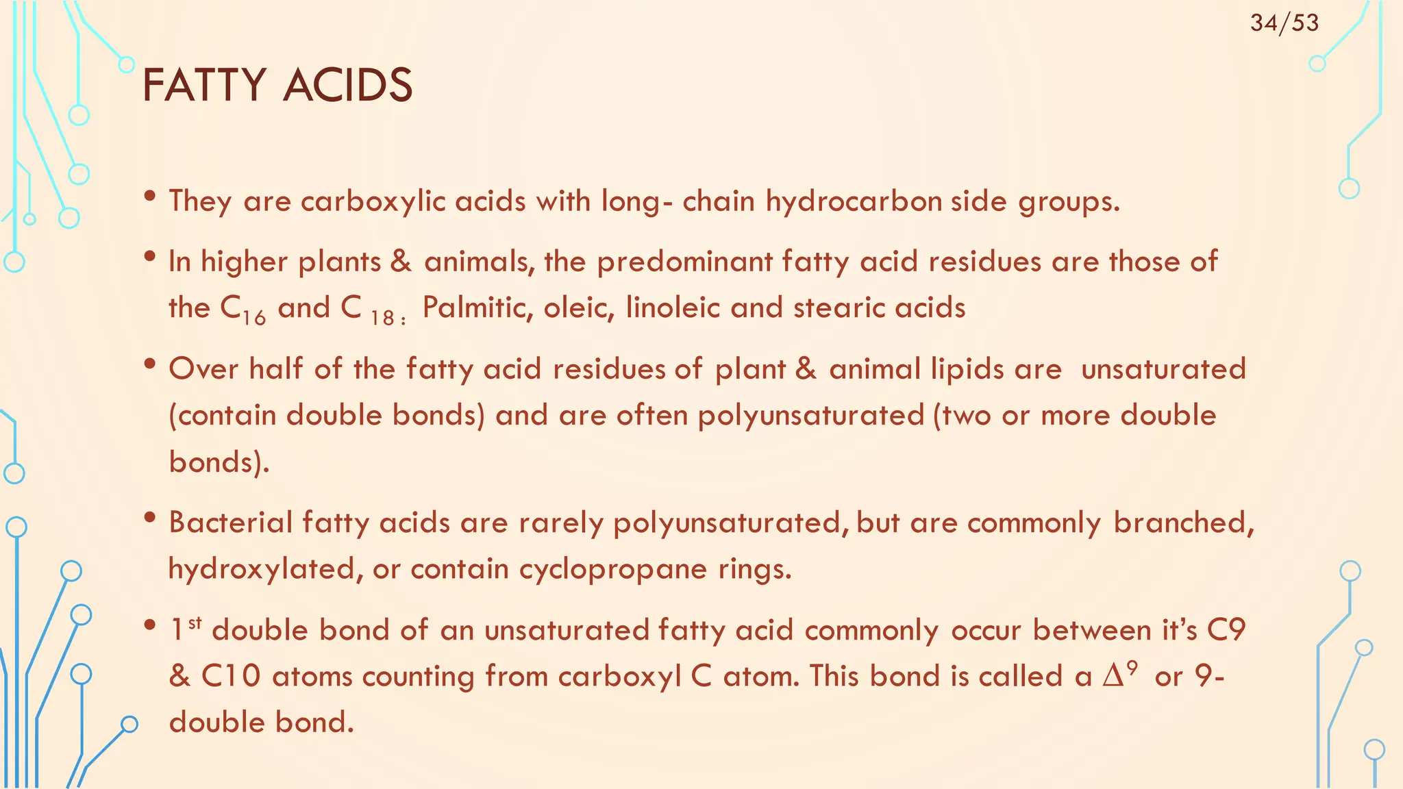 FATTY ACIDS
• They are carboxylic acids with long- chain hydrocarbon side groups.
• In higher plants & animals, the predominant fatty acid residues are those of
the C16 and C 18 : Palmitic, oleic, linoleic and stearic acids
• Over half of the fatty acid residues of plant & animal lipids are unsaturated
(contain double bonds) and are often polyunsaturated (two or more double
bonds).
• Bacterial fatty acids are rarely polyunsaturated, but are commonly branched,
hydroxylated, or contain cyclopropane rings.
• 1st double bond of an unsaturated fatty acid commonly occur between it’s C9
& C10 atoms counting from carboxyl C atom. This bond is called a ∆9 or 9-
double bond.
34/53
 