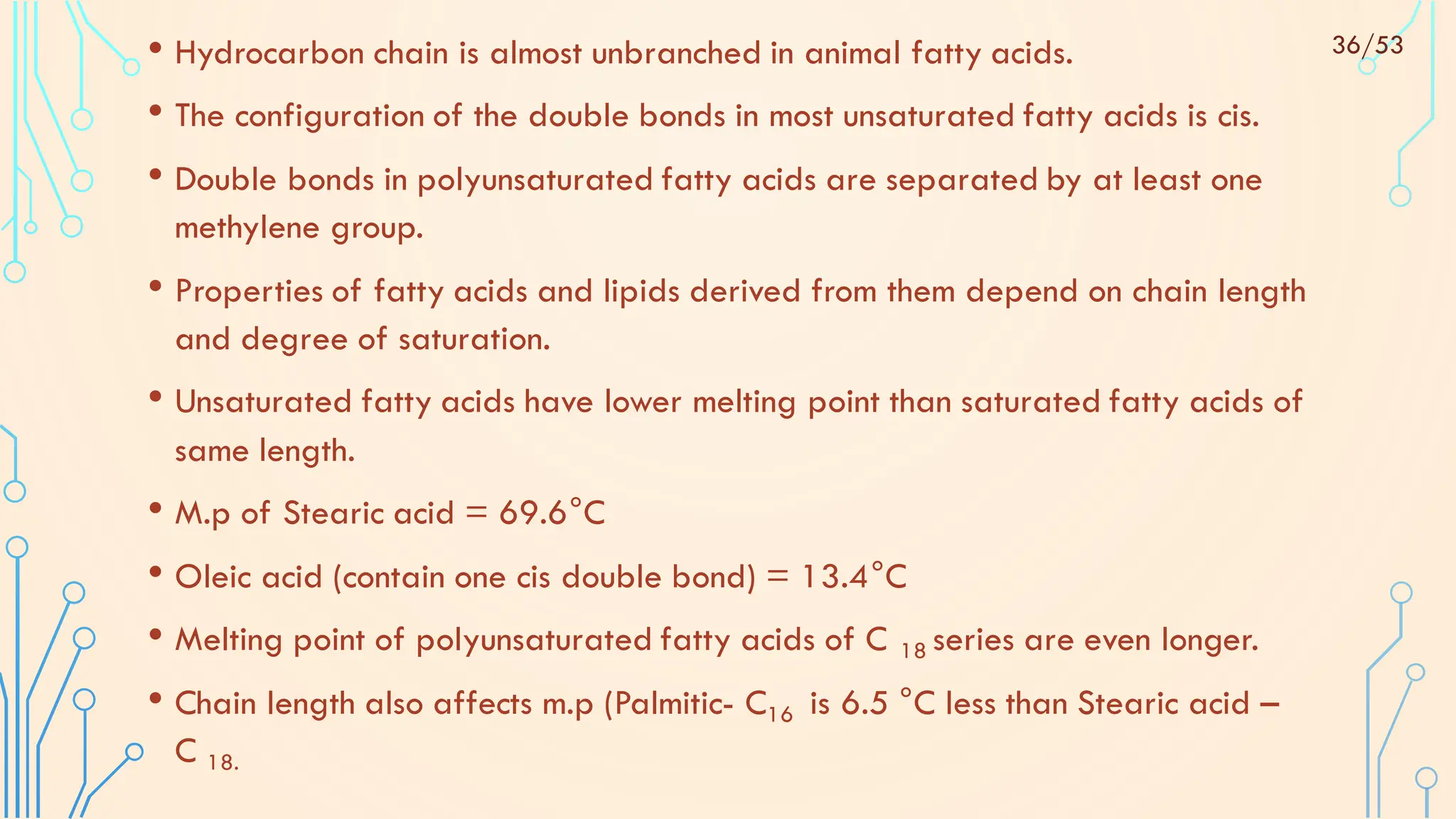 • Hydrocarbon chain is almost unbranched in animal fatty acids.
• The configuration of the double bonds in most unsaturated fatty acids is cis.
• Double bonds in polyunsaturated fatty acids are separated by at least one
methylene group.
• Properties of fatty acids and lipids derived from them depend on chain length
and degree of saturation.
• Unsaturated fatty acids have lower melting point than saturated fatty acids of
same length.
• M.p of Stearic acid = 69.6°C
• Oleic acid (contain one cis double bond) = 13.4°C
• Melting point of polyunsaturated fatty acids of C 18 series are even longer.
• Chain length also affects m.p (Palmitic- C16 is 6.5 °C less than Stearic acid –
C 18.
36/53
 