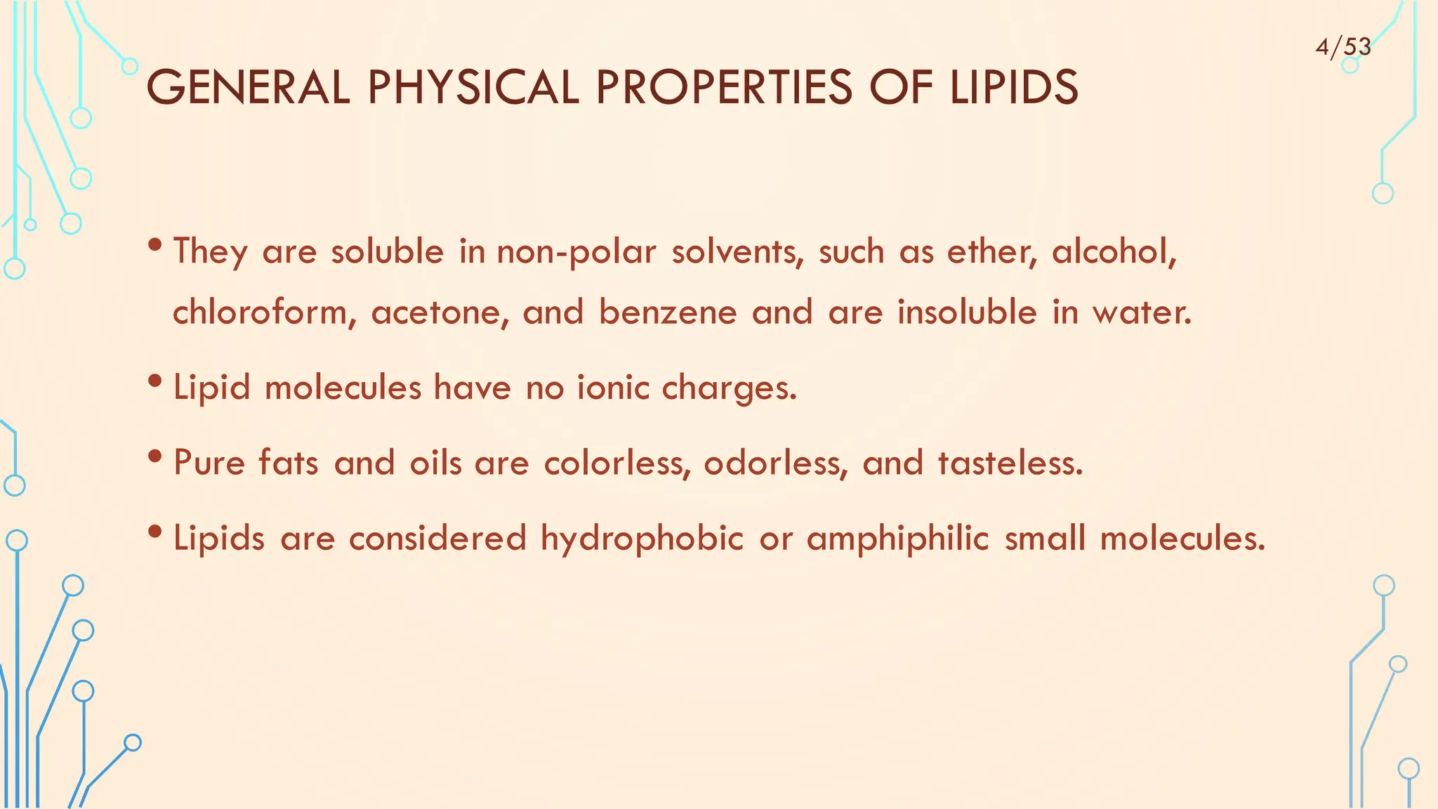 • They are soluble in non-polar solvents, such as ether, alcohol,
chloroform, acetone, and benzene and are insoluble in water.
• Lipid molecules have no ionic charges.
• Pure fats and oils are colorless, odorless, and tasteless.
• Lipids are considered hydrophobic or amphiphilic small molecules.
GENERAL PHYSICAL PROPERTIES OF LIPIDS
4/53
 