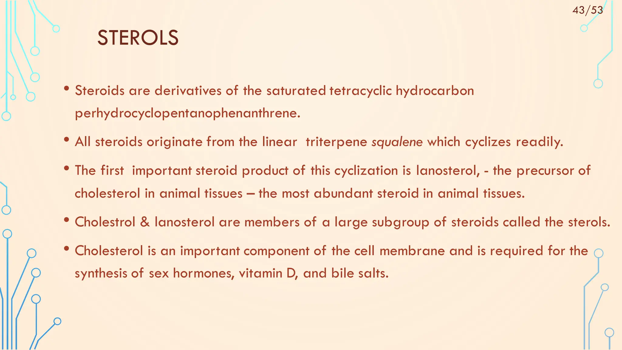 STEROLS
• Steroids are derivatives of the saturated tetracyclic hydrocarbon
perhydrocyclopentanophenanthrene.
• All steroids originate from the linear triterpene squalene which cyclizes readily.
• The first important steroid product of this cyclization is lanosterol, - the precursor of
cholesterol in animal tissues – the most abundant steroid in animal tissues.
• Cholestrol & lanosterol are members of a large subgroup of steroids called the sterols.
• Cholesterol is an important component of the cell membrane and is required for the
synthesis of sex hormones, vitamin D, and bile salts.
43/53
 