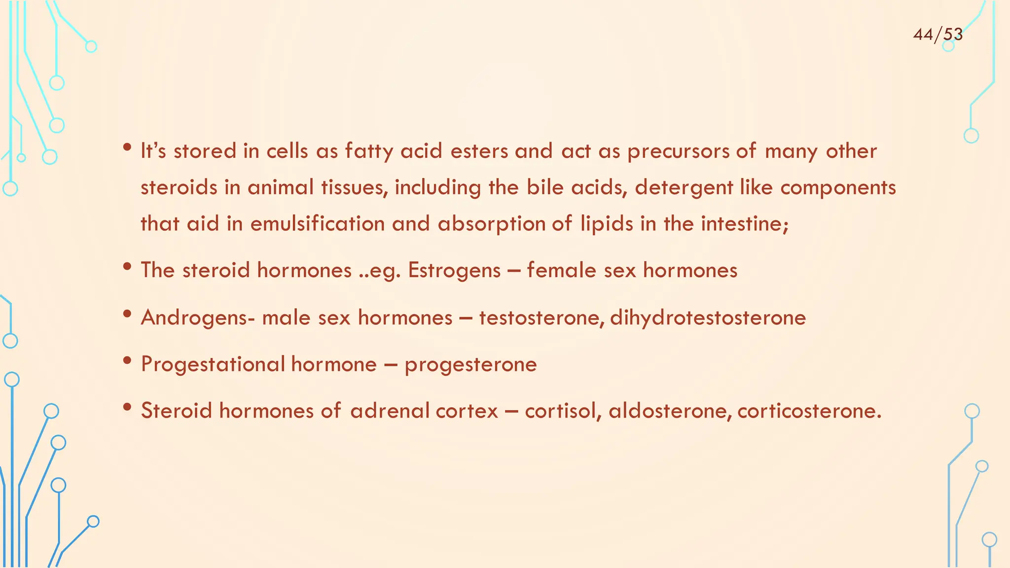 • It’s stored in cells as fatty acid esters and act as precursors of many other
steroids in animal tissues, including the bile acids, detergent like components
that aid in emulsification and absorption of lipids in the intestine;
• The steroid hormones ..eg. Estrogens – female sex hormones
• Androgens- male sex hormones – testosterone, dihydrotestosterone
• Progestational hormone – progesterone
• Steroid hormones of adrenal cortex – cortisol, aldosterone, corticosterone.
44/53
 