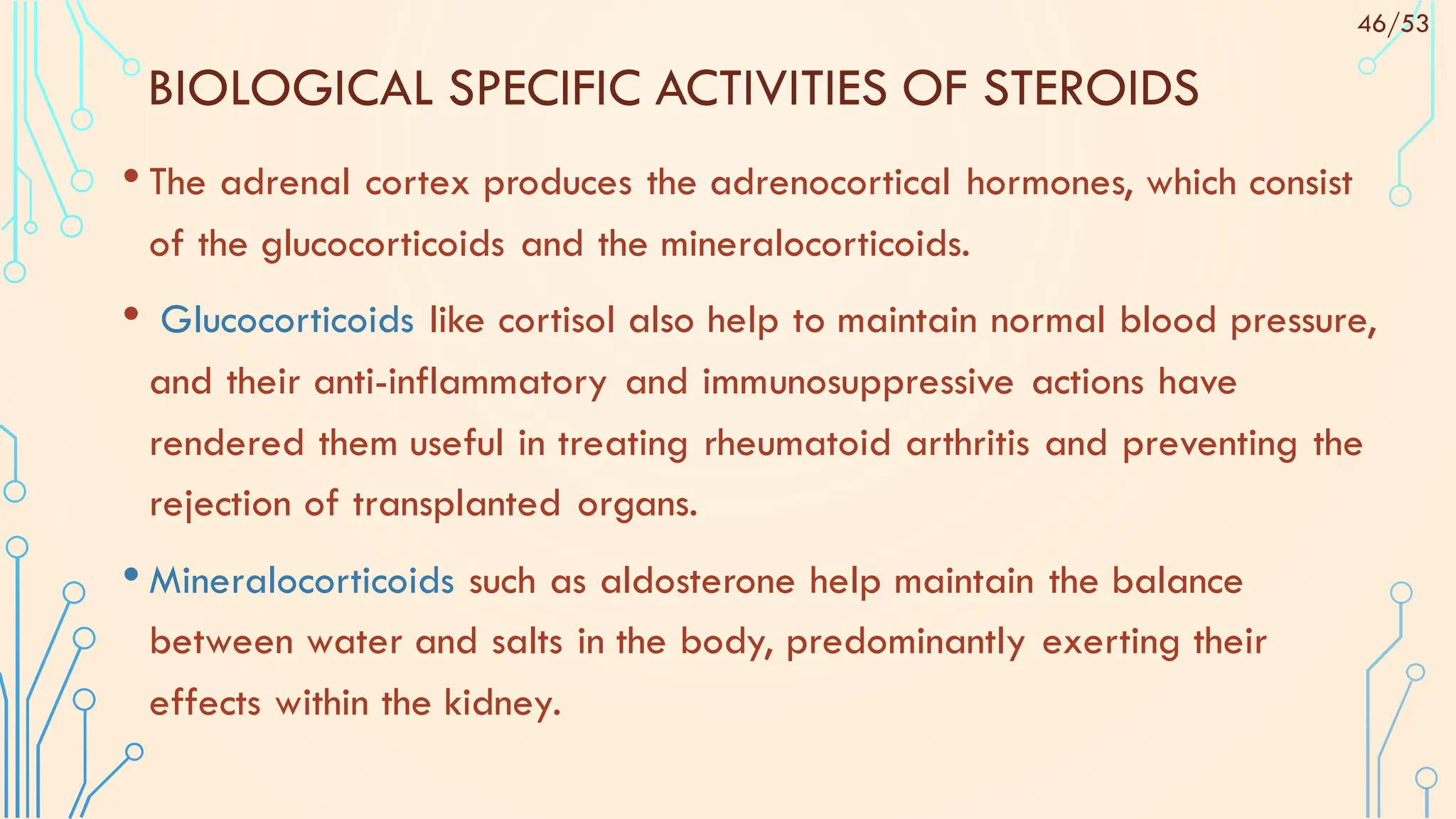 BIOLOGICAL SPECIFIC ACTIVITIES OF STEROIDS
• The adrenal cortex produces the adrenocortical hormones, which consist
of the glucocorticoids and the mineralocorticoids.
• Glucocorticoids like cortisol also help to maintain normal blood pressure,
and their anti-inflammatory and immunosuppressive actions have
rendered them useful in treating rheumatoid arthritis and preventing the
rejection of transplanted organs.
• Mineralocorticoids such as aldosterone help maintain the balance
between water and salts in the body, predominantly exerting their
effects within the kidney.
46/53
 