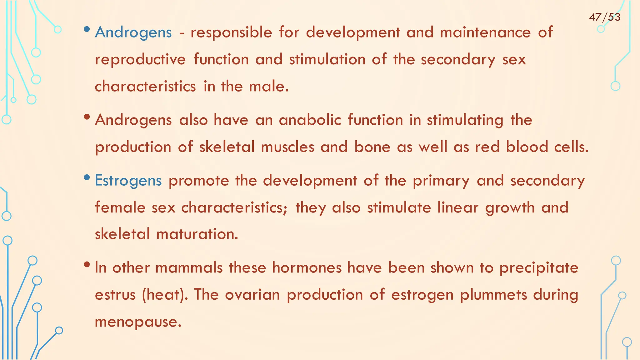 • Androgens - responsible for development and maintenance of
reproductive function and stimulation of the secondary sex
characteristics in the male.
• Androgens also have an anabolic function in stimulating the
production of skeletal muscles and bone as well as red blood cells.
• Estrogens promote the development of the primary and secondary
female sex characteristics; they also stimulate linear growth and
skeletal maturation.
• In other mammals these hormones have been shown to precipitate
estrus (heat). The ovarian production of estrogen plummets during
menopause.
47/53
 