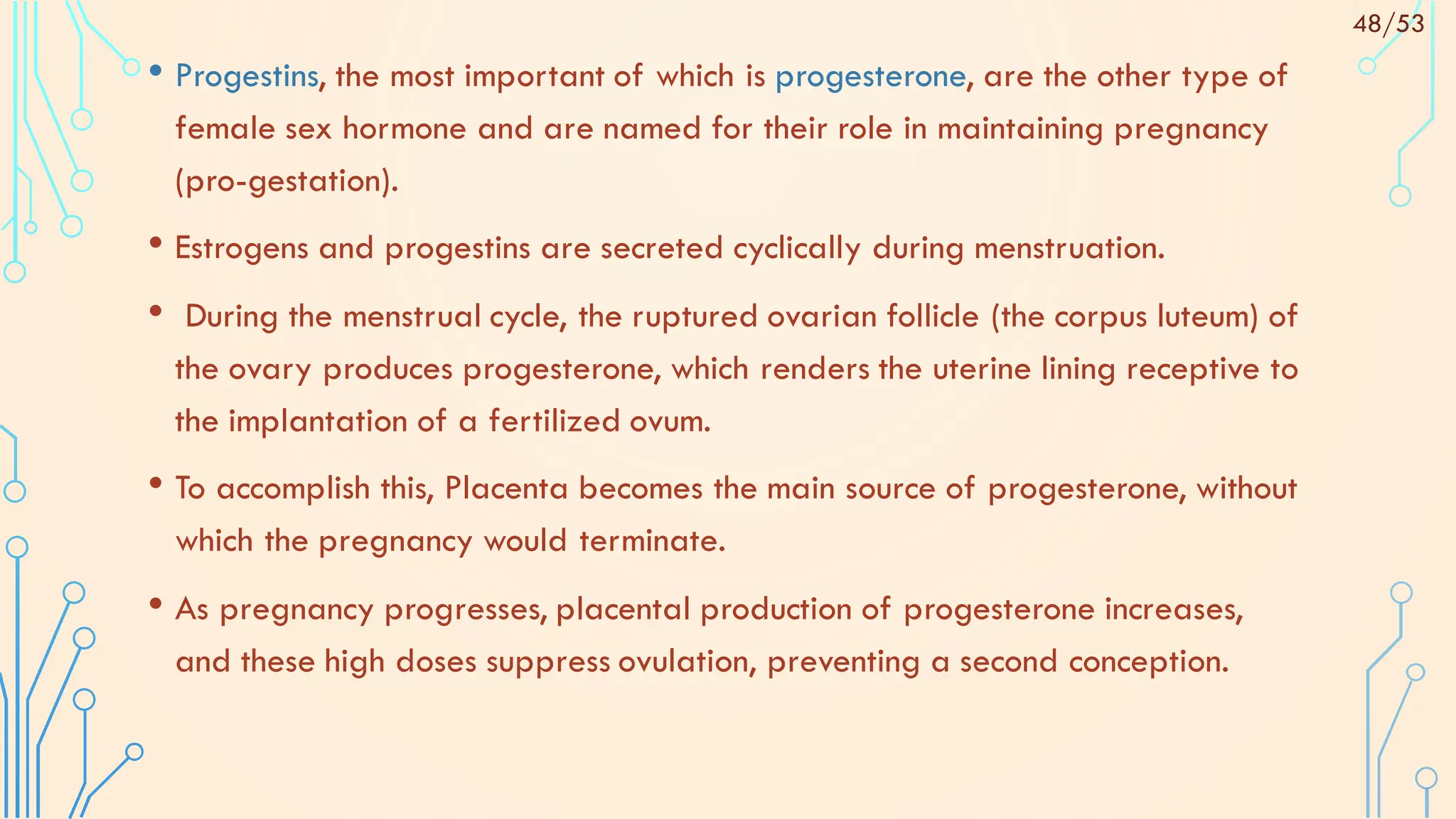 • Progestins, the most important of which is progesterone, are the other type of
female sex hormone and are named for their role in maintaining pregnancy
(pro-gestation).
• Estrogens and progestins are secreted cyclically during menstruation.
• During the menstrual cycle, the ruptured ovarian follicle (the corpus luteum) of
the ovary produces progesterone, which renders the uterine lining receptive to
the implantation of a fertilized ovum.
• To accomplish this, Placenta becomes the main source of progesterone, without
which the pregnancy would terminate.
• As pregnancy progresses, placental production of progesterone increases,
and these high doses suppress ovulation, preventing a second conception.
48/53
 