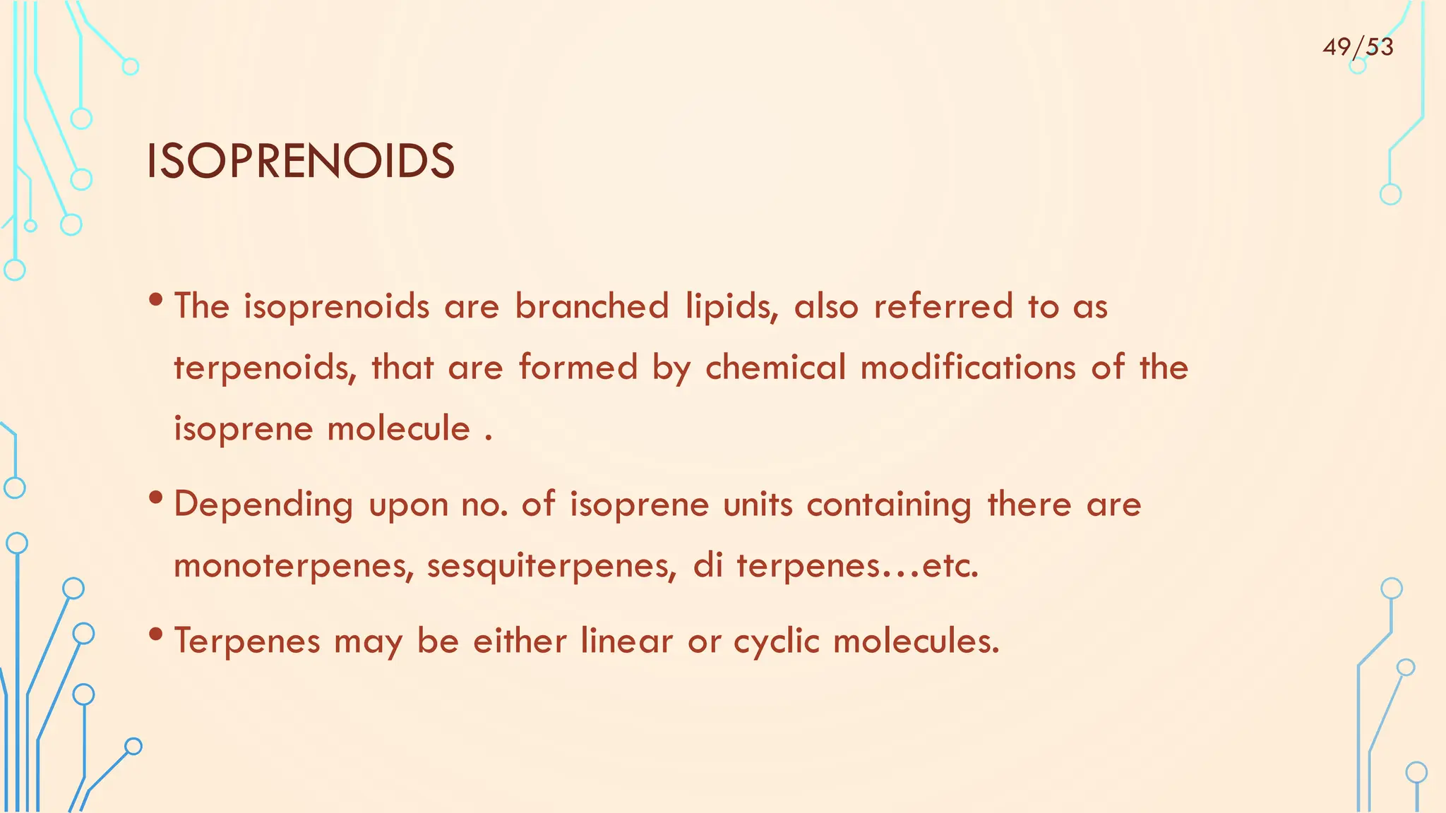 ISOPRENOIDS
• The isoprenoids are branched lipids, also referred to as
terpenoids, that are formed by chemical modifications of the
isoprene molecule .
• Depending upon no. of isoprene units containing there are
monoterpenes, sesquiterpenes, di terpenes…etc.
• Terpenes may be either linear or cyclic molecules.
49/53
 