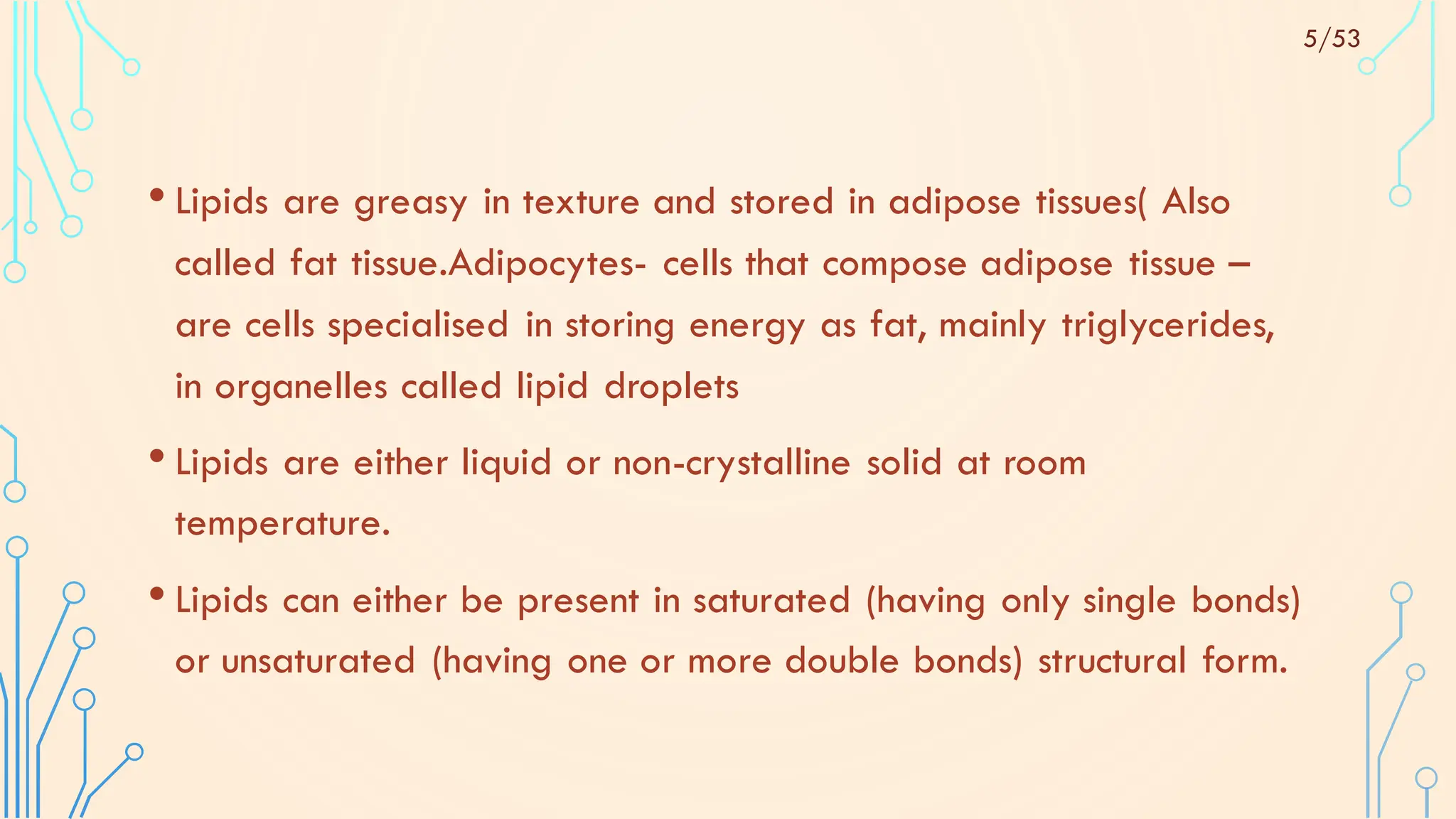 • Lipids are greasy in texture and stored in adipose tissues( Also
called fat tissue.Adipocytes- cells that compose adipose tissue –
are cells specialised in storing energy as fat, mainly triglycerides,
in organelles called lipid droplets
• Lipids are either liquid or non-crystalline solid at room
temperature.
• Lipids can either be present in saturated (having only single bonds)
or unsaturated (having one or more double bonds) structural form.
5/53
 