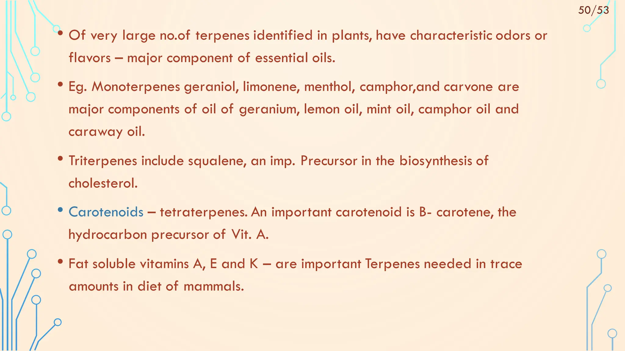 • Of very large no.of terpenes identified in plants, have characteristic odors or
flavors – major component of essential oils.
• Eg. Monoterpenes geraniol, limonene, menthol, camphor,and carvone are
major components of oil of geranium, lemon oil, mint oil, camphor oil and
caraway oil.
• Triterpenes include squalene, an imp. Precursor in the biosynthesis of
cholesterol.
• Carotenoids – tetraterpenes. An important carotenoid is B- carotene, the
hydrocarbon precursor of Vit. A.
• Fat soluble vitamins A, E and K – are important Terpenes needed in trace
amounts in diet of mammals.
50/53
 