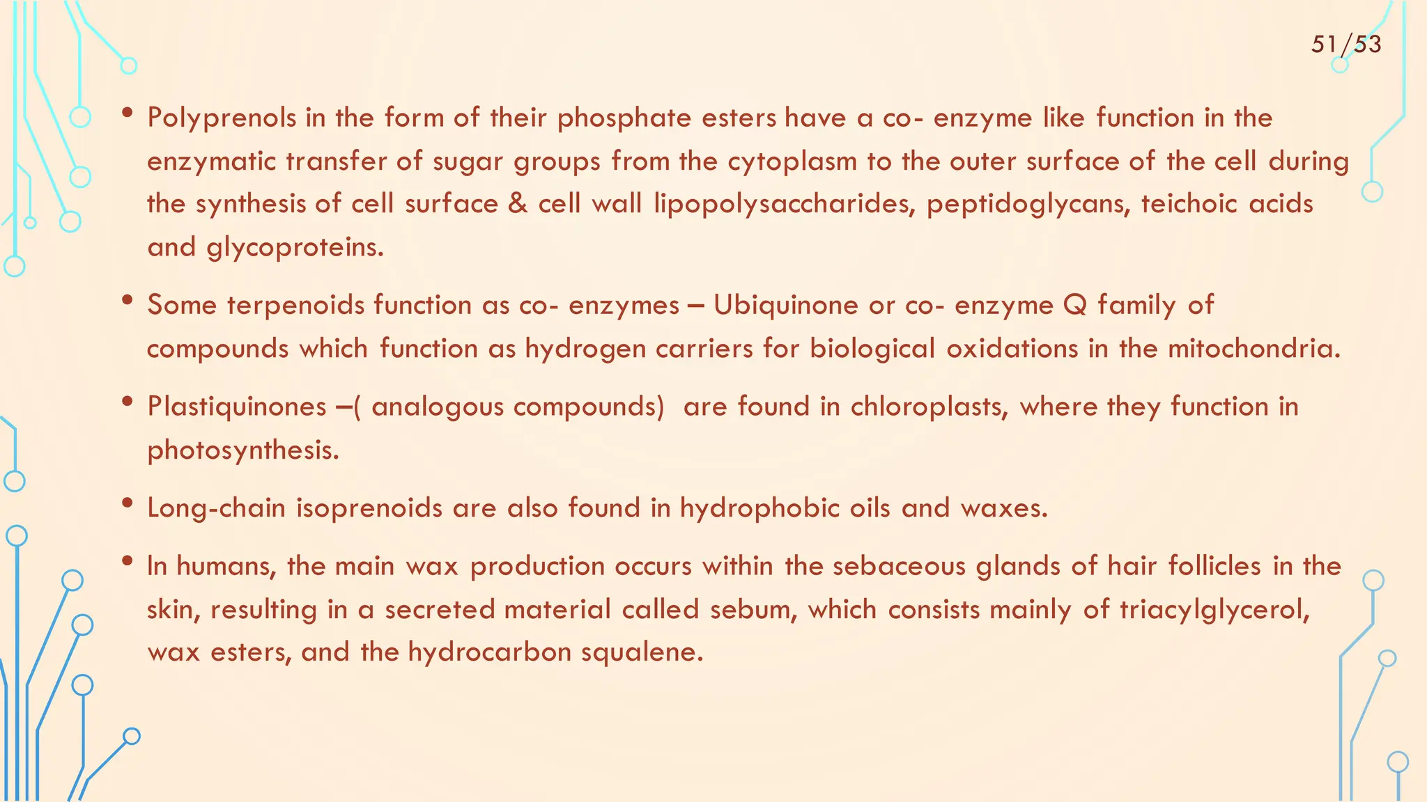 • Polyprenols in the form of their phosphate esters have a co- enzyme like function in the
enzymatic transfer of sugar groups from the cytoplasm to the outer surface of the cell during
the synthesis of cell surface & cell wall lipopolysaccharides, peptidoglycans, teichoic acids
and glycoproteins.
• Some terpenoids function as co- enzymes – Ubiquinone or co- enzyme Q family of
compounds which function as hydrogen carriers for biological oxidations in the mitochondria.
• Plastiquinones –( analogous compounds) are found in chloroplasts, where they function in
photosynthesis.
• Long-chain isoprenoids are also found in hydrophobic oils and waxes.
• In humans, the main wax production occurs within the sebaceous glands of hair follicles in the
skin, resulting in a secreted material called sebum, which consists mainly of triacylglycerol,
wax esters, and the hydrocarbon squalene.
51/53
 