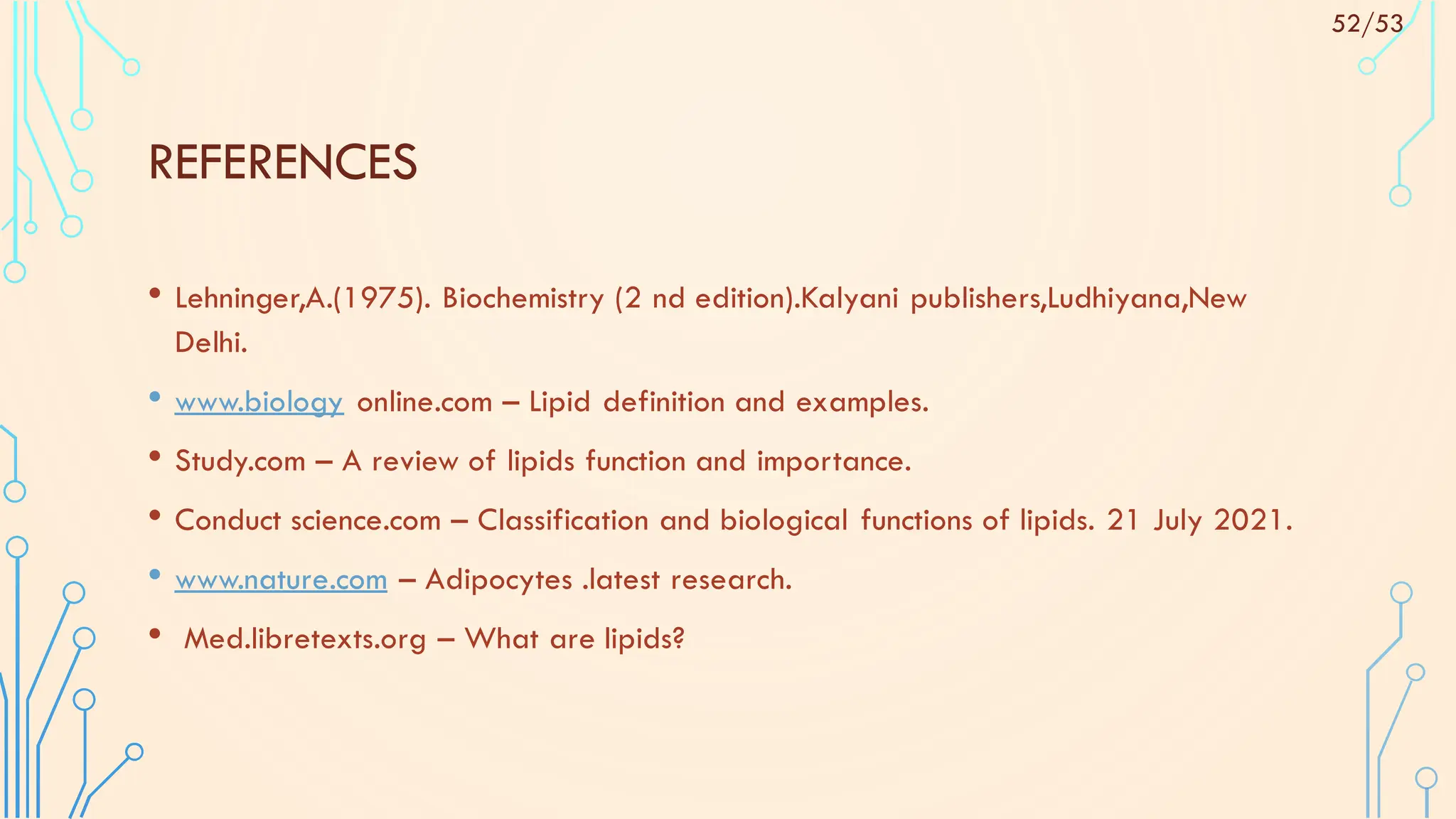 REFERENCES
• Lehninger,A.(1975). Biochemistry (2 nd edition).Kalyani publishers,Ludhiyana,New
Delhi.
• www.biology online.com – Lipid definition and examples.
• Study.com – A review of lipids function and importance.
• Conduct science.com – Classification and biological functions of lipids. 21 July 2021.
• www.nature.com – Adipocytes .latest research.
• Med.libretexts.org – What are lipids?
52/53
 