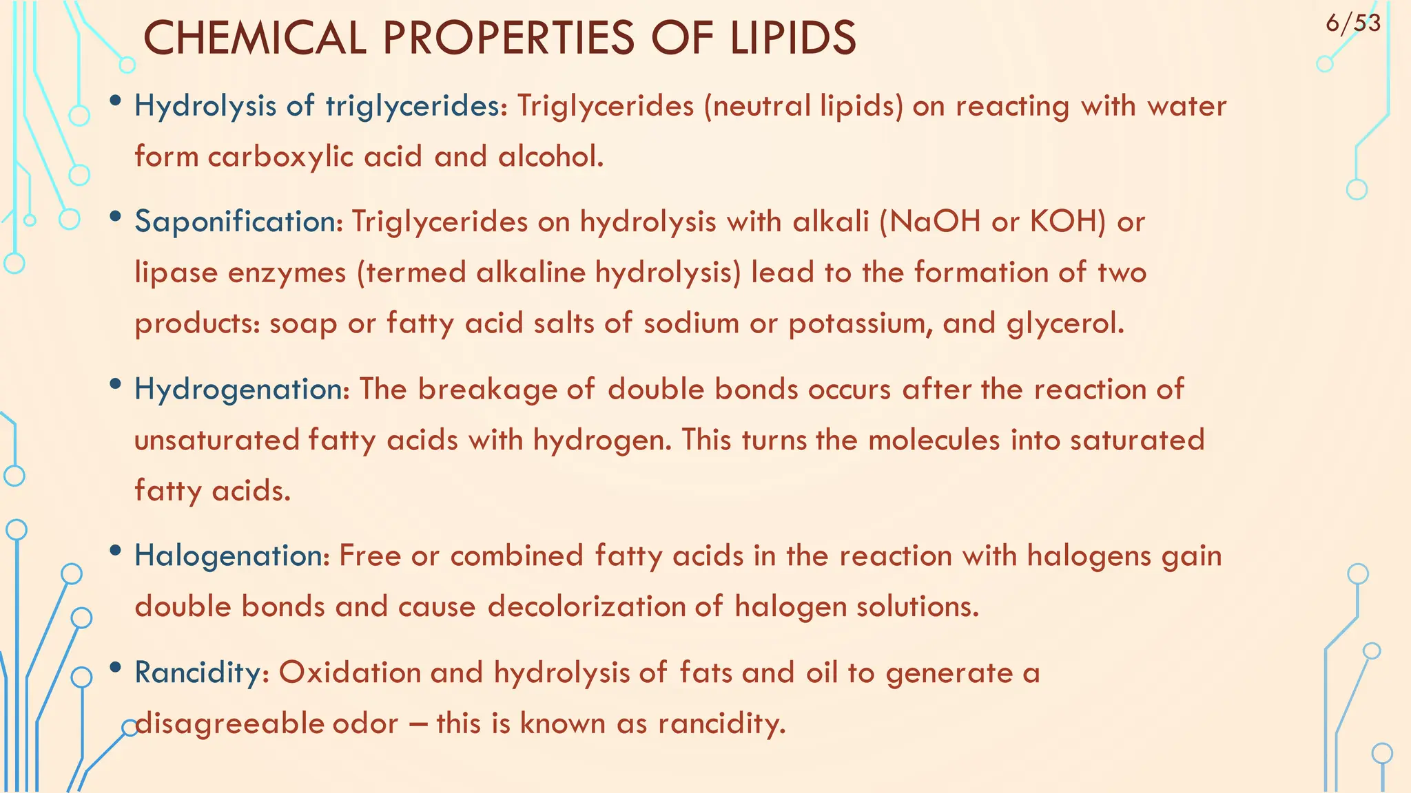CHEMICAL PROPERTIES OF LIPIDS
• Hydrolysis of triglycerides: Triglycerides (neutral lipids) on reacting with water
form carboxylic acid and alcohol.
• Saponification: Triglycerides on hydrolysis with alkali (NaOH or KOH) or
lipase enzymes (termed alkaline hydrolysis) lead to the formation of two
products: soap or fatty acid salts of sodium or potassium, and glycerol.
• Hydrogenation: The breakage of double bonds occurs after the reaction of
unsaturated fatty acids with hydrogen. This turns the molecules into saturated
fatty acids.
• Halogenation: Free or combined fatty acids in the reaction with halogens gain
double bonds and cause decolorization of halogen solutions.
• Rancidity: Oxidation and hydrolysis of fats and oil to generate a
disagreeable odor – this is known as rancidity.
6/53
 