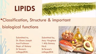 LIPIDS
•Classification, Structure & important
biological functions
Submitted to,
Dr. Elsam Joseph
Asst.Professor
Dept. of Botany
St Teresa’s
college,EKM.
Submitted by,
Ancy Varghese
1 MSc Botany
No.6
St.Teresa’s
college,EKM
 
