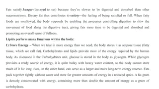 Fats satisfy hunger (the need to eat) because they’re slower to be digested and absorbed than other
macronutrients. Dietary fat thus contributes to satiety—the feeling of being satisfied or full. When fatty
foods are swallowed, the body responds by enabling the processes controlling digestion to slow the
movement of food along the digestive tract, giving fats more time to be digested and absorbed and
promoting an overall sense of fullness.
Lipids perform many functions within the body:
1) Store Energy – When we take in more energy than we need, the body stores it as adipose tissue (fatty
tissue, which we call fat). Carbohydrates and lipids provide most of the energy required by the human
body. As discussed in the Carbohydrates unit, glucose is stored in the body as glycogen. While glycogen
provides a ready source of energy, it is quite bulky with heavy water content, so the body cannot store
much of it for long. Fats, on the other hand, can serve as a larger and more long-term energy reserve. Fats
pack together tightly without water and store far greater amounts of energy in a reduced space. A fat gram
is densely concentrated with energy, containing more than double the amount of energy as a gram of
carbohydrate.
 