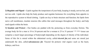 2) Regulate and Signal – Lipids regulate the temperature of your body, keeping it steady, not too hot, and
not too cold. Lipids also help the body produce and regulate hormones for everything from appetite to
the reproductive system to blood clotting. Lipids are key to brain structure and function; the lipids form
nerve cell membranes, insulate neurons (the cables that send messages throughout the body), and help
send signals within the brain.
3) Insulate and Protect – Our bodies are padded with fat, protecting us from everyday friction. The
average body fat for a man is 18 to 24 percent and for a woman is 25 to 31 percent1. Still, adipose
tissue can
comprise a much larger percentage of bodyweight depending on the degree of obesity of the individual.
Some of this fat is stored within the abdominal cavity, called visceral fat, and some are stored just
underneath the skin, called subcutaneous fat. Visceral fat protects vital organs—such as the heart,
kidneys, and liver.
 