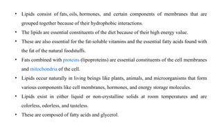 • Lipids consist of fats, oils, hormones, and certain components of membranes that are
grouped together because of their hydrophobic interactions.
• The lipids are essential constituents of the diet because of their high energy value.
• These are also essential for the fat-soluble vitamins and the essential fatty acids found with
the fat of the natural foodstuffs.
• Fats combined with proteins (lipoproteins) are essential constituents of the cell membranes
and mitochondria of the cell.
• Lipids occur naturally in living beings like plants, animals, and microorganisms that form
various components like cell membranes, hormones, and energy storage molecules.
• Lipids exist in either liquid or non-crystalline solids at room temperatures and are
colorless, odorless, and tasteless.
• These are composed of fatty acids and glycerol.
 