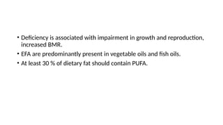 • Deficiency is associated with impairment in growth and reproduction,
increased BMR.
• EFA are predominantly present in vegetable oils and fish oils.
• At least 30 % of dietary fat should contain PUFA.
 