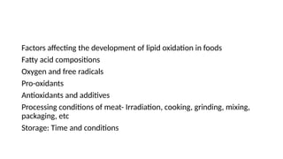 Factors affecting the development of lipid oxidation in foods
Fatty acid compositions
Oxygen and free radicals
Pro-oxidants
Antioxidants and additives
Processing conditions of meat- Irradiation, cooking, grinding, mixing,
packaging, etc
Storage: Time and conditions
 