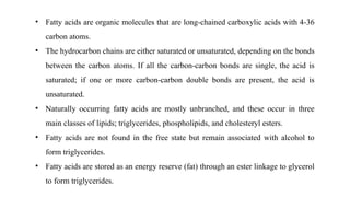 • Fatty acids are organic molecules that are long-chained carboxylic acids with 4-36
carbon atoms.
• The hydrocarbon chains are either saturated or unsaturated, depending on the bonds
between the carbon atoms. If all the carbon-carbon bonds are single, the acid is
saturated; if one or more carbon-carbon double bonds are present, the acid is
unsaturated.
• Naturally occurring fatty acids are mostly unbranched, and these occur in three
main classes of lipids; triglycerides, phospholipids, and cholesteryl esters.
• Fatty acids are not found in the free state but remain associated with alcohol to
form triglycerides.
• Fatty acids are stored as an energy reserve (fat) through an ester linkage to glycerol
to form triglycerides.
 