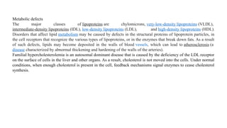 Metabolic defects
The major classes of lipoproteins are chylomicrons, very-low-density lipoproteins (VLDL),
intermediate-density lipoproteins (IDL), low-density lipoproteins (LDL), and high-density lipoproteins (HDL).
Disorders that affect lipid metabolism may be caused by defects in the structural proteins of lipoprotein particles, in
the cell receptors that recognize the various types of lipoproteins, or in the enzymes that break down fats. As a result
of such defects, lipids may become deposited in the walls of blood vessels, which can lead to atherosclerosis (a
disease characterized by abnormal thickening and hardening of the walls of the arteries).
Familial hypercholesterolemia is an autosomal dominant disease that is caused by the deficiency of the LDL receptor
on the surface of cells in the liver and other organs. As a result, cholesterol is not moved into the cells. Under normal
conditions, when enough cholesterol is present in the cell, feedback mechanisms signal enzymes to cease cholesterol
synthesis.
 