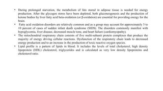 • During prolonged starvation, the metabolism of fats stored in adipose tissue is needed for energy
production. After the glycogen stores have been depleted, both gluconeogenesis and the production of
ketone bodies by liver fatty acid beta-oxidation (or β-oxidation) are essential for providing energy for the
brain.
• Fatty acid oxidation disorders are relatively common and as a group may account for approximately 5 to
10 percent of cases of sudden infant death syndrome (SIDS). The disorders commonly manifest with
hypoglycemia, liver disease, decreased muscle tone, and heart failure (cardiomyopathy).
• The mitochondrial respiratory chain consists of five multi-subunit protein complexes that produce the
majority of energy driving cellular reactions. Dysfunction of the respiratory chain leads to decreased
energy production and to an increase in the production of toxic reactive oxygen species.
• Lipid profile is a pattern of lipids in blood. It includes the levels of total cholesterol, high density
lipoprotein (HDL) cholesterol, triglycerides and is calculated as very low density lipoproteins and
cholesterol ratio.
 