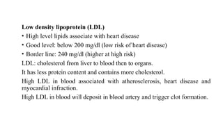 Low density lipoprotein (LDL)
• High level lipids associate with heart disease
• Good level: below 200 mg/dl (low risk of heart disease)
• Border line: 240 mg/dl (higher at high risk)
LDL: cholesterol from liver to blood then to organs.
It has less protein content and contains more cholesterol.
High LDL in blood associated with atherosclerosis, heart disease and
myocardial infraction.
High LDL in blood will deposit in blood artery and trigger clot formation.
 