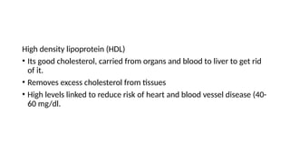 High density lipoprotein (HDL)
• Its good cholesterol, carried from organs and blood to liver to get rid
of it.
• Removes excess cholesterol from tissues
• High levels linked to reduce risk of heart and blood vessel disease (40-
60 mg/dl.
 