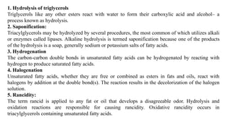 1. Hydrolysis of triglycerols
Triglycerols like any other esters react with water to form their carboxylic acid and alcohol– a
process known as hydrolysis.
2. Saponification:
Triacylglycerols may be hydrolyzed by several procedures, the most common of which utilizes alkali
or enzymes called lipa­
ses. Alkaline hydrolysis is termed saponifica­
tion because one of the products
of the hydrolysis is a soap, generally sodium or potassium salts of fatty acids.
3. Hydrogenation
The carbon-carbon double bonds in unsaturated fatty acids can be hydrogenated by reacting with
hydrogen to produce saturated fatty acids.
4. Halogenation
Unsaturated fatty acids, whether they are free or combined as esters in fats and oils, react with
halogens by addition at the double bond(s). The reaction results in the decolorization of the halogen
solu­
tion.
5. Rancidity:
The term rancid is applied to any fat or oil that develops a disagreeable odor. Hydrolysis and
oxidation reactions are responsible for causing rancidity. Oxidative rancidity occurs in
triacylglycerols containing unsaturated fatty acids.
 