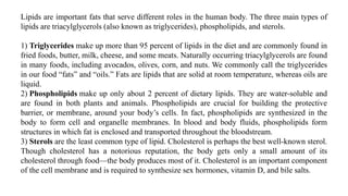 Lipids are important fats that serve different roles in the human body. The three main types of
lipids are triacylglycerols (also known as triglycerides), phospholipids, and sterols.
1) Triglycerides make up more than 95 percent of lipids in the diet and are commonly found in
fried foods, butter, milk, cheese, and some meats. Naturally occurring triacylglycerols are found
in many foods, including avocados, olives, corn, and nuts. We commonly call the triglycerides
in our food “fats” and “oils.” Fats are lipids that are solid at room temperature, whereas oils are
liquid.
2) Phospholipids make up only about 2 percent of dietary lipids. They are water-soluble and
are found in both plants and animals. Phospholipids are crucial for building the protective
barrier, or membrane, around your body’s cells. In fact, phospholipids are synthesized in the
body to form cell and organelle membranes. In blood and body fluids, phospholipids form
structures in which fat is enclosed and transported throughout the bloodstream.
3) Sterols are the least common type of lipid. Cholesterol is perhaps the best well-known sterol.
Though cholesterol has a notorious reputation, the body gets only a small amount of its
cholesterol through food—the body produces most of it. Cholesterol is an important component
of the cell membrane and is required to synthesize sex hormones, vitamin D, and bile salts.
 
