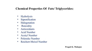 • Hydrolysis
• Saponification
• Halogenation
• Rancidity
• Antioxidants
• Acid Number
• Acetyl Number
• Polenske Number
• Reichert-Meissl Number
Chemical Properties Of Fats/ Triglycerides:
Pragati K. Mahajan
 