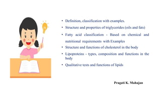 • Definition, classification with examples.
• Structure and properties of triglycerides (oils and fats)
• Fatty acid classification - Based on chemical and
nutritional requirements with Examples
• Structure and functions of cholesterol in the body
• Lipoproteins - types, composition and functions in the
body
• Qualitative tests and functions of lipids
Pragati K. Mahajan
 