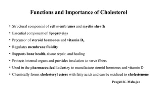 Functions and Importance of Cholesterol
• Structural component of cell membranes and myelin sheath
• Essential component of lipoproteins
• Precursor of steroid hormones and vitamin D₃
• Regulates membrane fluidity
• Supports bone health, tissue repair, and healing
• Protects internal organs and provides insulation to nerve fibers
• Used in the pharmaceutical industry to manufacture steroid hormones and vitamin D
• Chemically forms cholesteryl esters with fatty acids and can be oxidized to cholestenone
Pragati K. Mahajan
 