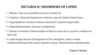 METABOLIC DISORDERS OF LIPIDS
• 1. Obesity is due to accumulation of excess of body fat.
• 2. Lipidosis: Abnormal lipoproteins in blood or specific lipids in blood tissue.
• 3. Hyperlipidemia: Increase in plasma cholesterol or plasma triglycerides.
• 4. Hyperlipoprotenemia: Increase in lipoproteins.
• 5. Ketosis: Formation of ketone bodies in blood or urine due to excessive oxidation of
fatty acid.
• 6. Lipid storage diseases (Enlargement of liver and spleen, leads to mental
retardation)Niemann Pick disease Gaucher's disease Metachromatic leukodystrophy
Pragati K. Mahajan
 