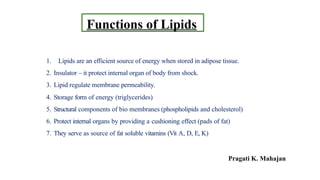Functions of Lipids
1. Lipids are an efficient source of energy when stored in adipose tissue.
2. Insulator – it protect internal organ of body from shock.
3. Lipid regulate membrane permeability.
4. Storage form of energy (triglycerides)
5. Structural components of bio membranes (phospholipids and cholesterol)
6. Protect internal organs by providing a cushioning effect (pads of fat)
7. They serve as source of fat soluble vitamins (Vit A, D, E, K)
Pragati K. Mahajan
 