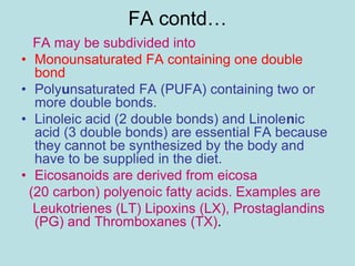 FA contd… 
FA may be subdivided into 
• Monounsaturated FA containing one double 
bond 
• Polyunsaturated FA (PUFA) containing two or 
more double bonds. 
• Linoleic acid (2 double bonds) and Linolenic 
acid (3 double bonds) are essential FA because 
they cannot be synthesized by the body and 
have to be supplied in the diet. 
• Eicosanoids are derived from eicosa 
(20 carbon) polyenoic fatty acids. Examples are 
Leukotrienes (LT) Lipoxins (LX), Prostaglandins 
(PG) and Thromboxanes (TX). 
 