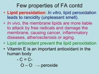 Few properties of FA contd 
• Lipid peroxidation: In vitro, lipid peroxidation 
leads to rancidity (unpleasant smell). 
• In vivo, the membrane lipids are more liable 
to attack by free radicals and damage the 
membrane, causing cancer, inflammatory 
diseases, atherosclerosis or aging. 
• Lipid antioxidant prevent the lipid peroxidation 
• Vitamin E is an important antioxidant in the 
human body 
- C = C-O 
– O peroxide 
 