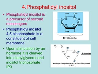 4.Phosphatidyl inositol 
• Phosphatidyl inositol is 
a precursor of second 
messengers 
• Phosphatidyl inositol 
4,5 bisphosphate is a 
constituent of cell 
membrane 
• Upon stimulation by an 
hormone it is cleaved 
into diacylglycerol and 
inositol triphosphate 
IP3. 
 