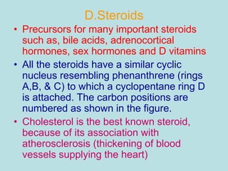 D.Steroids 
• Precursors for many important steroids 
such as, bile acids, adrenocortical 
hormones, sex hormones and D vitamins 
• All the steroids have a similar cyclic 
nucleus resembling phenanthrene (rings 
A,B, & C) to which a cyclopentane ring D 
is attached. The carbon positions are 
numbered as shown in the figure. 
• Cholesterol is the best known steroid, 
because of its association with 
atherosclerosis (thickening of blood 
vessels supplying the heart) 
 