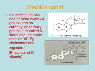 Steroids contd… 
• If a compound has 
one or more hydroxyl 
groups and no 
carbonyl or carboxyl 
groups, it is called a 
sterol and the name 
ends as ‘ol’. Eg., 
cholesterol and 
ergosterol 
(Precursor of D 
vitamin) 
 