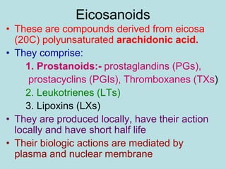Eicosanoids 
• These are compounds derived from eicosa 
(20C) polyunsaturated arachidonic acid. 
• They comprise: 
1. Prostanoids:- prostaglandins (PGs), 
prostacyclins (PGIs), Thromboxanes (TXs) 
2. Leukotrienes (LTs) 
3. Lipoxins (LXs) 
• They are produced locally, have their action 
locally and have short half life 
• Their biologic actions are mediated by 
plasma and nuclear membrane 
 