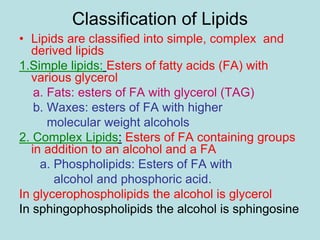 Classification of Lipids 
• Lipids are classified into simple, complex and 
derived lipids 
1.Simple lipids: Esters of fatty acids (FA) with 
various glycerol 
a. Fats: esters of FA with glycerol (TAG) 
b. Waxes: esters of FA with higher 
molecular weight alcohols 
2. Complex Lipids: Esters of FA containing groups 
in addition to an alcohol and a FA 
a. Phospholipids: Esters of FA with 
alcohol and phosphoric acid. 
In glycerophospholipids the alcohol is glycerol 
In sphingophospholipids the alcohol is sphingosine 
 