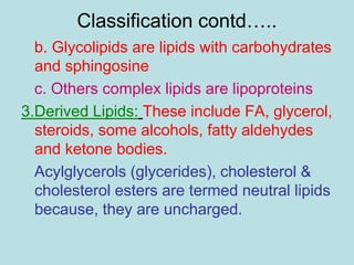 Classification contd….. 
b. Glycolipids are lipids with carbohydrates 
and sphingosine 
c. Others complex lipids are lipoproteins 
3.Derived Lipids: These include FA, glycerol, 
steroids, some alcohols, fatty aldehydes 
and ketone bodies. 
Acylglycerols (glycerides), cholesterol & 
cholesterol esters are termed neutral lipids 
because, they are uncharged. 
 
