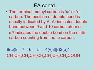 FA contd… 
• The terminal methyl carbon is ‘ω’ or ‘n’ 
carbon. The position of double bond is 
usually indicated by Δ. Δ9 indicates double 
bond between 9 and 10 carbon atom or 
ω9 indicates the double bond on the ninth 
carbon counting from the ω carbon. 
9(ω)8 7 6 5 4(γ)3(β)2(α)1 
CH3CH2CH2CH2CH2CH2CH2CH2COOH 
 